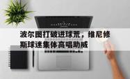 关于波尔图打破进球荒，维尼修斯球迷集体高唱助威的信息
