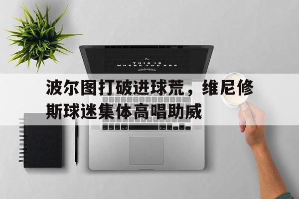 关于波尔图打破进球荒，维尼修斯球迷集体高唱助威的信息